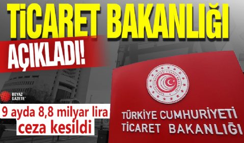 Ticaret Bakanlığı açıkladı! 9 ayda 8,8 milyar lira ceza kesildi