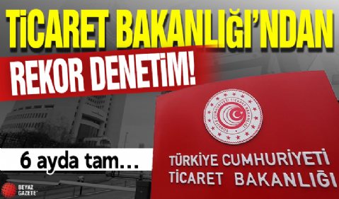 Ticaret Bakanlığı'ndan rekor denetim! 6 ayda tam...
