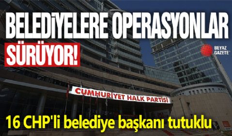 Belediyelere operasyonlar sürüyor! 16 CHP'li belediye başkanı tutuklu