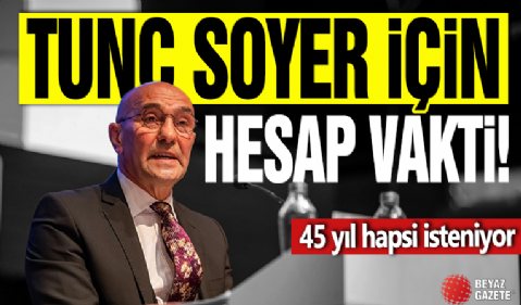 Tunç Soyer için hesap vakti! 45 yıl hapsi isteniyor