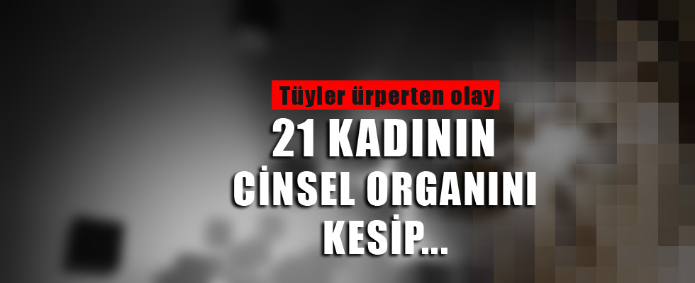 21 kadının cinsel organını kesti