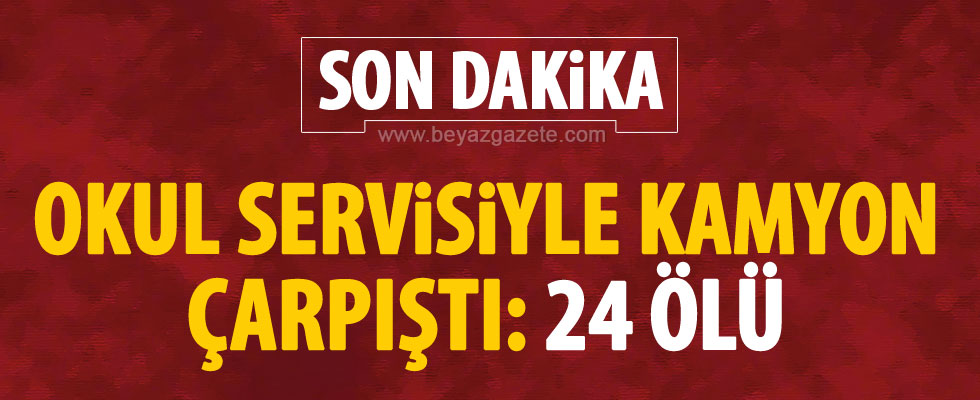 Okul servisiyle kamyon çarpıştı: 24 ölü