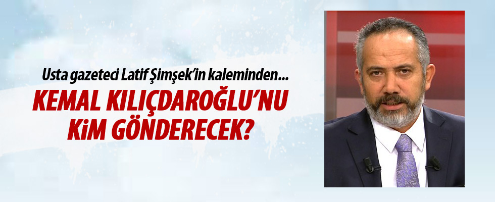 Latif Şimşek yazdı: Kılıçdaroğlu'nu kim gönderecek?