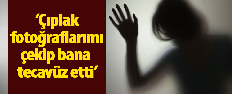 ‘Çıplak fotoğraflarımı çekip bana tecavüz etti’