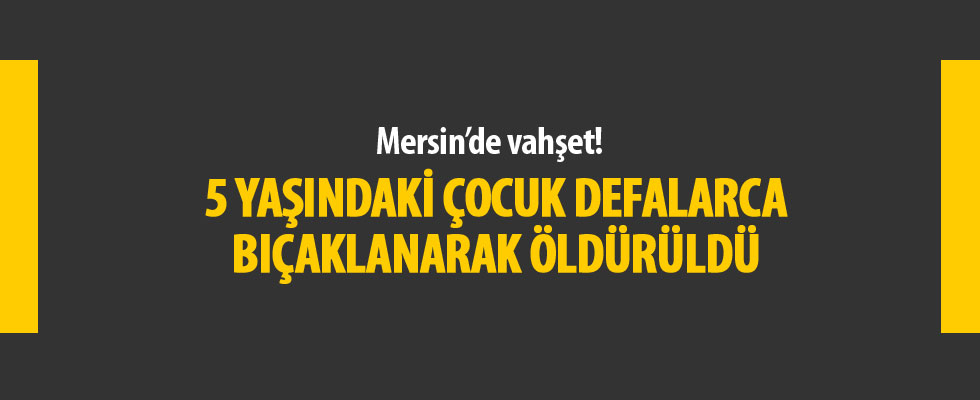 Mersin'de 5 yaşındaki çocuk bıçaklanarak öldürüldü