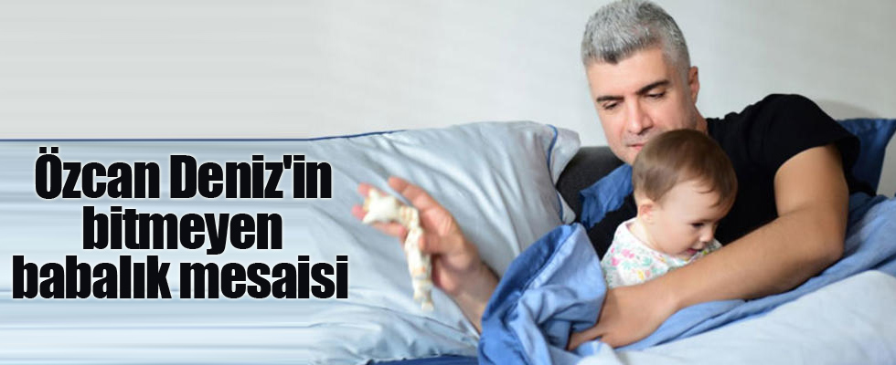 Özcan Deniz'in bitmeyen babalık mesaisi