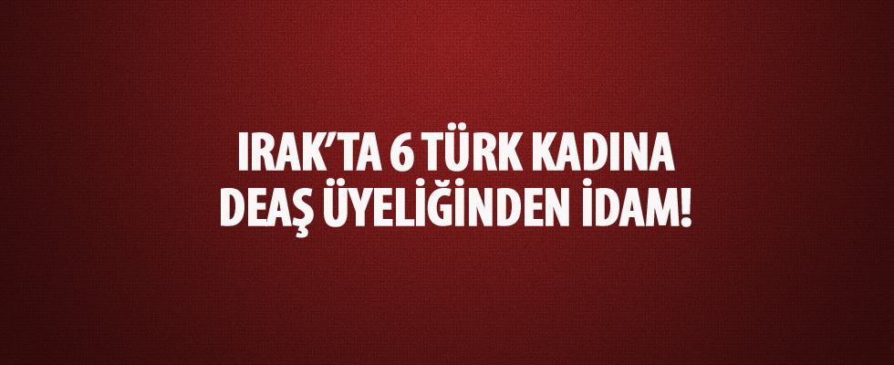 Irak'ta 6 Türk kadına terör örgütü DEAŞ üyeliğinden idam!
