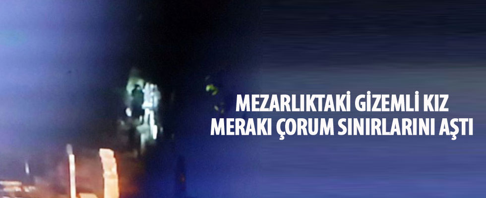 Mezarlıktaki gizemli kız merakı Çorum sınırlarını aştı