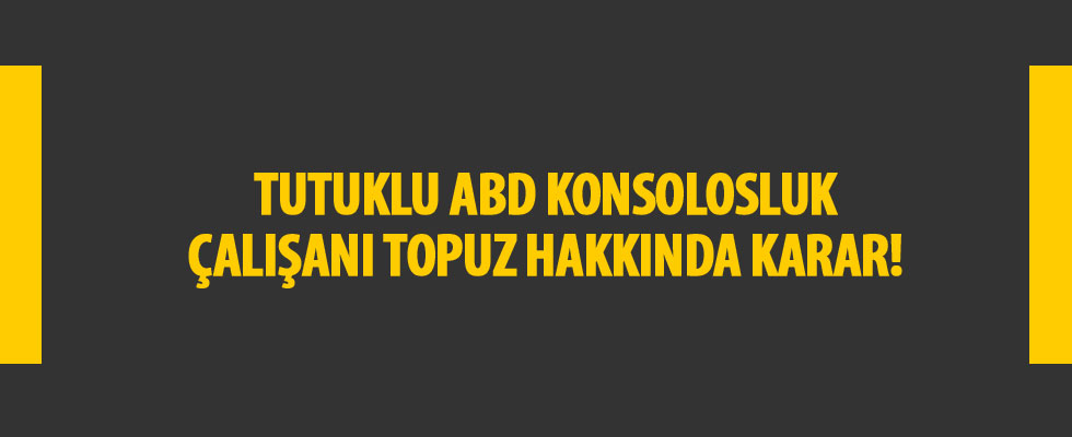Tutuklu ABD konsolosluk çalışanı Topuz hakkında karar
