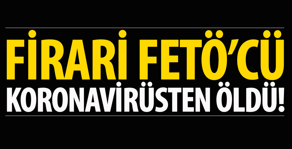 Firari FETÖ'cü koronavirüsten öldü!