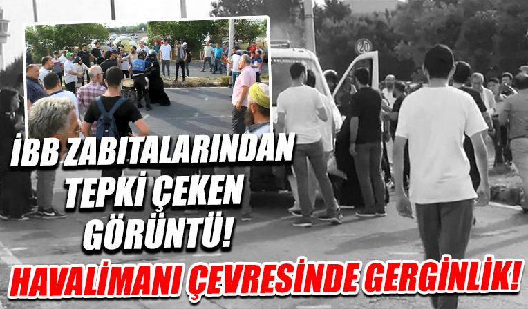 Havalimanı çevresinde gerginlik! İBB zabıtalarından tepki çeken görüntü!