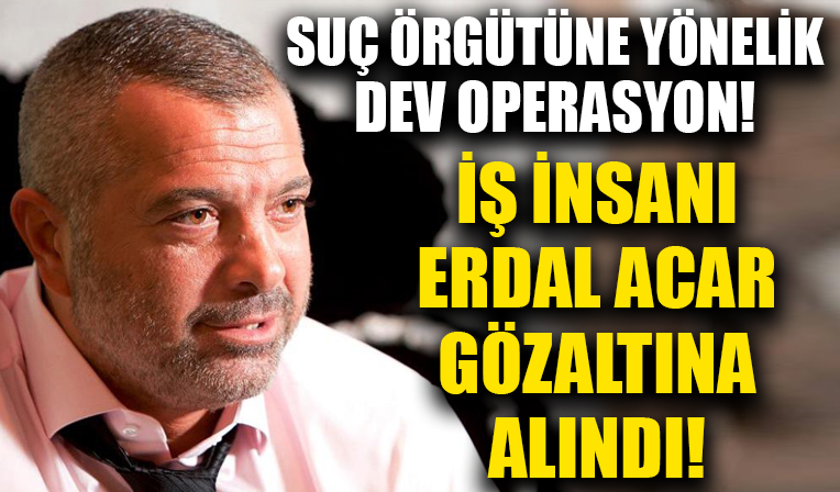 İş insanı Erdal Acar gözaltına alındı! Suç örgütüne yönelik dev operasyon!