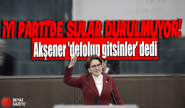 İyi Parti'de sular durulmuyor: Meral Akşener 'defolup gitsinler' dedi