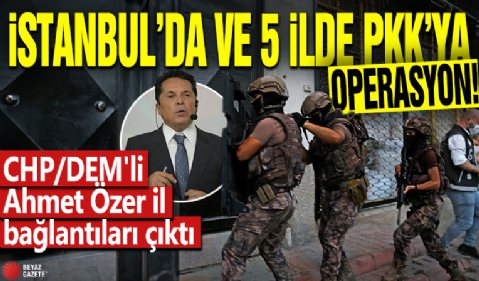 İstanbul ve 5 ilde PKK'ya operasyon: CHP/DEM'li Ahmet Özer ile bağlantıları çıktı!