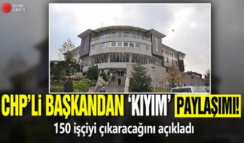 CHP’li başkandan ‘kıyım’ paylaşımı! 150 işçiyi çıkaracağını açıkladı