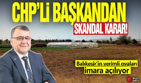 CHP'li başkandan skandal karar! Balıkesir’in verimli ovaları imara açılıyor