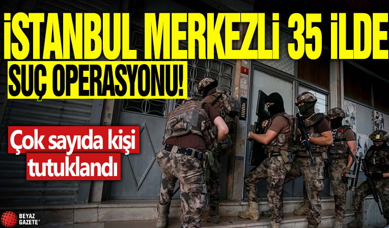 İstanbul merkezli 35 ilde suç operasyonu! Çok sayıda kişi tutuklandı