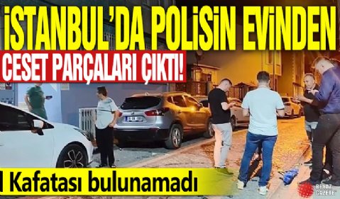 İstanbul’da polisin evinden ceset parçaları çıktı! Kafatası bulunamadı