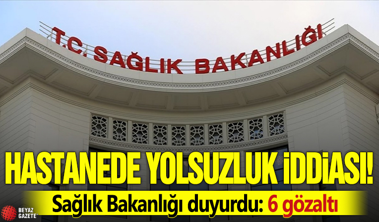 Hastanede yolsuzluk iddiası! Sağlık Bakanlığı duyurdu: 6 gözaltı