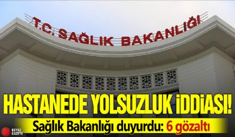 Hastanede yolsuzluk iddiası! Sağlık Bakanlığı duyurdu: 6 gözaltı