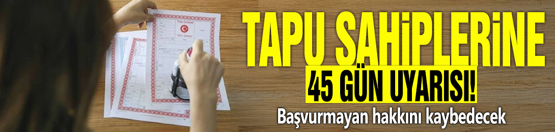 Tapu sahiplerine 45 gün uyarısı! Başvurmayan hakkını kaybedecek