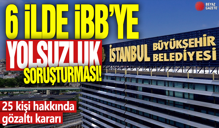 6 ilde İBB'ye yolsuzluk soruşturması! 25 kişi hakkında gözaltı kararı