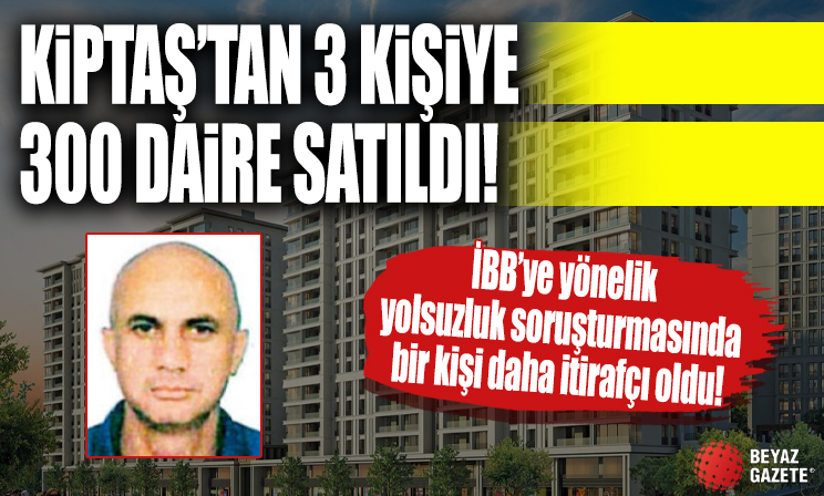 İBB'ye yönelik yolsuzluk soruşturmasında bir kişi daha itirafçı oldu! Kiptaş’tan 3 kişiye 300 daire satıldı