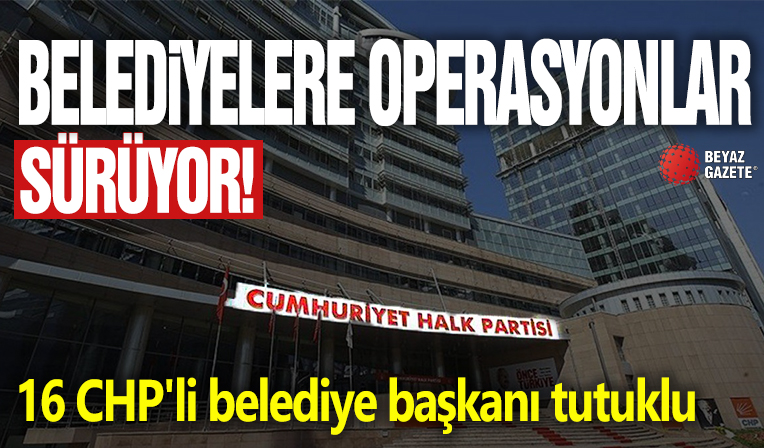 Belediyelere operasyonlar sürüyor! 16 CHP'li belediye başkanı tutuklu